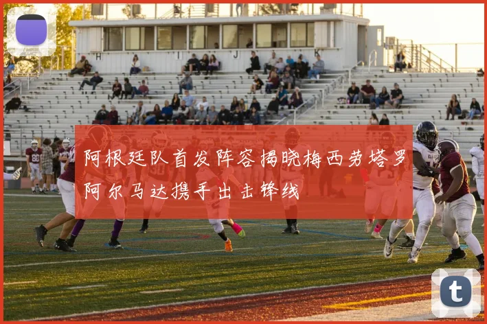 阿根廷队首发阵容揭晓梅西劳塔罗阿尔马达携手出击锋线